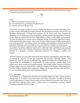 pg. 44Summer Internship Report-2019
acoustic chart. If the reflection time and the acoustic velocity are known, then the liquid level depth
is found from the formula given below:
𝐿 =
∆𝑡𝑉𝑠
2
Where,
L= depth to the liquid level from surface, ft
∆𝑡 = time between wave generation and reflection, sec
𝑉𝑠= acoustic velocity in the gas, ft/sec
The accuracy of acoustic liquid level surveys is highly dependent on an accurate knowledge of the
acoustic velocity valid under the actual conditions. The advantages of acoustic well surveys over
the direct determination of bottom hole pressures are the much lower costs involved, the
elimination of well killing and workover operations, and the reduced time requirement. However,
in cases where the annular fluid level has a high tendency to foam, no firm signals can be attained.
The latest developments in acoustic survey techniques include the automatic liquid level monitor,
which automatically runs acoustic surveys and can also conduct pressure buildup and drawdown
tests on pumping wells. The modern acoustic units employ microcomputers, advanced digital data
acquisition techniques, and ensure high accuracy and reliability of liquid level determination.
The modern well analysis equipment used in wells employing sucker rod pumps are known as the
well analyzers. One of the important well analyzers commonly used is the Echometer Digital Well
Analyzer. It is generally a portable computerized instrument for obtaining a complete well
analysis.
The Well Analyzer is an integrated artificial lift data acquisition and diagnostic system that allows
an operator to maximize oil and gas production and minimize operating expense. Well
productivity, reservoir pressure, overall efficiency, equipment loading and well performance are
derived from the combination of measurements of surface pressure, acoustic liquid level,
dynamometer, power and pressure transient response. This portable system is based on a precision
analog to digital converter controlled by a notebook computer with Windows-based application.
The Well Analyzer acquires, stores, processes, displays and manages the data at the well site to
give an immediate analysis of the well's operating condition.
4.2.1 Echometer
An echometer is a computerized instrument for acquiring liquid level data, acoustic pressure
transient data. In its essence, an Acoustic Fluid Level Survey determines the depth to the Fluid
Level by generating an Acoustic Pressure Pulse (or Wave) that travels down the well, reflects off
the Fluid Level, and then returns back to surface where it is recorded by a sensitive internal
microphone inside the Fluid Level Gun.
 