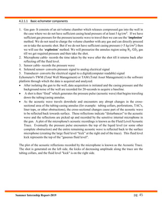 pg. 45Summer Internship Report-2019
4.2.1.1 Basic echometer components
1. Gas gun- It consists of an air/volume chamber which releases compressed gas into the well in
the case where we do not have sufficient casing head pressure of at least 5 kg/𝑐𝑚2
. If we have
sufficient gas pressure for the pressure/acoustic wave to travel then we can use the ‘implosion’
method. We do not need to charge the volume chamber with any gas and can directly proceed
on to take the acoustic shot. But if we do not have sufficient casing pressure (<5 kg/𝑐𝑚2
) then
we will use the ‘explosion’ method. We will pressurize the annulus region using N2 /CO2 gas
till we get required pressure and then take the shot.
2. Microphone cable- records the time taken by the wave after the shot till it returns back after
reflecting off the fluid level.
3. Sensor cable- records the pressure wave
4. Solenoid sensor- converts pressure signal to analog electrical signal
5. Transducer- converts the electrical signal to a digital(computer readable) signal
Echometer's TWM (Total Well Management) or TAM (Total Asset Management) is the software
platform through which the data is acquired and analyzed.
 After isolating the gun to the well, data acquisition is initiated and the casing pressure and the
background noise of the well are recorded for 20-seconds to acquire a baseline.
 A shot is then “fired” which generates the pressure pulse (acoustic wave) that begins traveling
down the tubing/casing annulus.
 As the acoustic wave travels downhole and encounters any abrupt changes in the cross-
sectional area of the tubing-casing annulus (for example: tubing collars, perforations, TAC's,
liner tops, or other obstructions), the cross-sectional changes cause part of the acoustic wave
to be reflected back towards surface. These reflections indicate "disturbances" to the acoustic
wave and the reflections are picked up and recorded by the sensitive internal microphone in
the gun. A plot of the microphone's acoustic recordings is known as the Fluid Level/Acoustic
Trace. Eventually the pressure pulse encounters the top of the liquid level (or some other
complete obstruction) and the entire remaining acoustic wave is reflected back to the surface
microphone (creating the large fluid level “kick” at the right end of the trace). This fluid level
kick represents the top of the "gaseous fluid level".
The plot of the acoustic reflections recorded by the microphone is known as the Acoustic Trace.
The shot is generated on the left side, the kicks of decreasing amplitude along the trace are the
tubing collars, and the fluid level "kick" is on the right side.
 