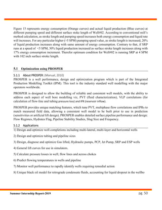pg. 50Summer Internship Report-2019
Figure 15 represents energy consumption (Orange curves) and actual liquid production (Blue curves) at
different pumping speed and different surface stoke length of Well#02. According to conventional mill’s
method calculation, as stroke length and pumping speed increases both energy consumption and liquid rate
will increases. For any particular higher (>5 SPM) pumping speed value, as stroke length is increased, 20%
of liquid production increases along with same amount of energy consumption. Contrary to that, if SRP
runs at a speed of <5 SPM, 30% liquid production increased as surface stroke length increases along with
17% energy consumption increment. Therefor optimum condition for Well#02 is running SRP at 4 SPM
with 102 inch surface stroke length.
5.1 Optimization using PROSPER
5.1.1 About PROSPER: (Manual, 2010)
PROSPER is a well performance, design and optimization program which is part of the Integrated
Production Modelling Toolkit (IPM). This tool is the industry standard well modelling with the major
operators worldwide.
PROSPER is designed to allow the building of reliable and consistent well models, with the ability to
address each aspect of well bore modelling viz, PVT (fluid characterization), VLP correlations (for
calculation of flow-line and tubing pressure loss) and IPR (reservoir inflow).
PROSPER provides unique matching features, which tune PVT, multiphase flow correlations and IPRs to
match measured field data, allowing a consistent well model to be built prior to use in prediction
(sensitivities or artificial lift design). PROSPER enables detailed surface pipeline performance and design:
Flow Regimes, Hydrates Flag, Pipeline Stability Studies, Slug Size and Frequency.
5.1.2 Applications
1) Design and optimize well completions including multi-lateral, multi-layer and horizontal wells
2) Design and optimize tubing and pipeline sizes
3) Design, diagnose and optimize Gas lifted, Hydraulic pumps, PCP, Jet Pump, SRP and ESP wells
4) General lift curves for use in simulators.
5) Calculate pressure losses in well, flow lines and across chokes
6) Predict flowing temperatures in wells and pipeline
7) Monitor well performance to rapidly identify wells requiring remedial action
8) Unique black oil model for retrograde condensate fluids, accounting for liquid dropout in the wellbo
 
