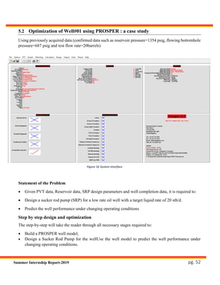 pg. 52Summer Internship Report-2019
5.2 Optimization of Well#01 using PROSPER : a case study
Using previously acquired data (confirmed data such as reservoir pressure=1354 psig, flowing bottomhole
pressure=687 psig and test flow rate=20barrels)
Statement of the Problem
 Given PVT data, Reservoir data, SRP design parameters and well completion data, it is required to:
 Design a sucker rod pump (SRP) for a low rate oil well with a target liquid rate of 20 stb/d.
 Predict the well performance under changing operating conditions
Step by step design and optimization
The step-by-step will take the reader through all necessary stages required to:
 Build a PROSPER well model,
 Design a Sucker Rod Pump for the wellUse the well model to predict the well performance under
changing operating conditions.
Figure 16 System interface
 