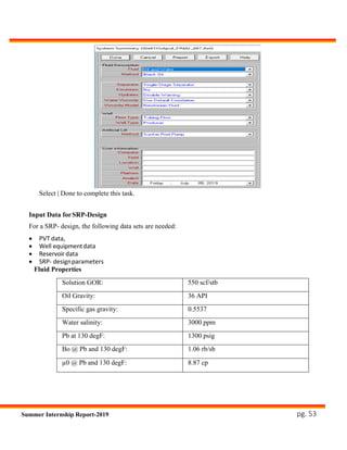 pg. 53Summer Internship Report-2019
Select | Done to complete this task.
Input Data forSRP-Design
For a SRP- design, the following data sets are needed:
 PVT data,
 Well equipmentdata
 Reservoir data
 SRP- designparameters
Fluid Properties
Solution GOR: 550 scf/stb
Oil Gravity: 36 API
Specific gas gravity: 0.5537
Water salinity: 3000 ppm
Pb at 130 degF: 1300 psig
Bo @ Pb and 130 degF: 1.06 rb/sb
µ0 @ Pb and 130 degF: 8.87 cp
 