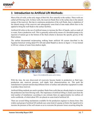 pg. 3Summer Internship Report-2019
1 Introduction to Artificial Lift Methods:
Most of the oil wells, at the early stages of their life, flow naturally to the surface. These wells are
called self-flowing wells. In these wells, the reservoir fluids flow to the surface due to the natural
energy of the reservoir. But due to continuous production of the well fluids, there is depletion of
the natural energy of the reservoir and subsequently some kind of man made efforts have to be
applied to bring the well fluids to the surface facilities.
Artificial lift refers to the use of artificial means to increase the flow of liquids, such as crude oil
or water, from a production well. This is generally achieved by means of a downhole pump or by
injection of natural gas to the bottom of the fluid column to decrease the specific gravity of the
fluid column.
The earliest documented reciprocating walking beam artificial lift system described in the
Egyptian historical writing dated 476 AD and called Shadof as shown in figure 1. It was limited
to lift low volume of water from shallow depth.
With the time, the new discovered oil reservoirs become harder in production as fluid type,
production rate, reservoir pressure, well depth, hole characterizations etc. This push the
manufacturer to present and develop different forms of surface and subsurface equipment in order
to produce these reservoir.
Artificial lifting methods are used to produce fluids from wells that are already dead or to increase
the production rate from flowing wells. The importance of artificial lifting is clearly seen from the
total number of installations: according to one estimate there are approximately two million oil
wells worldwide, of which about 50% are placed on some kind of artificial lift.
There are several lifting mechanisms available for the production engineer to choose from. One
widely used group of artificial lift methods uses some kind of a pump set below the liquid level to
increase the pressure of the well stream so as to overcome the pressure losses occurring along the
Figure 1 First Artificial lift system unit in history
 