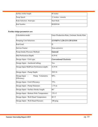 pg. 59Summer Internship Report-2019
Surface stroke length: 48 inches
Pump Speed: 12 strokes / minutes
Rode Selection - Rod type: Steel Rods
Rod Number: ROD99/04
Further deign parameters are
Calculation mode: Enter Production Rate, Estimate Stroke Rate
Pumping Unit Selection: LUFKIN C-220-213-120 LC036
Rod Grad: D
Service Factor: Non-corrosive
Pump Intake Pressure Method: Entered
Mid Perforation Depth: 4139 ft
Design Input - Unit type: Conventional Clockwise
Design Input - Anchored tubing: Yes
Design Input MidPoint Perforation depth: 4139 ft
Design Input - Pump Depth: 3953 ft
Design Input - Pump Volumetric
Efficiency:
80%
Design Input - Unit Efficiency: 75%
Design Input - Pump Diameter: 1.75-in
Design Input - Surface Stroke length: 86"
Design Input - Bottom Hole Temperature: 170 ◦F
Design Input - Well Head Temperature: 60 ◦F
Design Input - Well Head Pressure: 100 psig
 