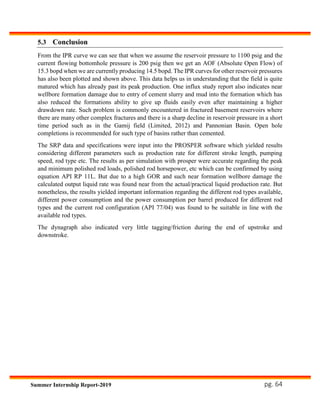 pg. 64Summer Internship Report-2019
5.3 Conclusion
From the IPR curve we can see that when we assume the reservoir pressure to 1100 psig and the
current flowing bottomhole pressure is 200 psig then we get an AOF (Absolute Open Flow) of
15.3 bopd when we are currently producing 14.5 bopd. The IPR curves for other reservoir pressures
has also been plotted and shown above. This data helps us in understanding that the field is quite
matured which has already past its peak production. One influx study report also indicates near
wellbore formation damage due to entry of cement slurry and mud into the formation which has
also reduced the formations ability to give up fluids easily even after maintaining a higher
drawdown rate. Such problem is commonly encountered in fractured basement reservoirs where
there are many other complex fractures and there is a sharp decline in reservoir pressure in a short
time period such as in the Gamij field (Limited, 2012) and Pannonian Basin. Open hole
completions is recommended for such type of basins rather than cemented.
The SRP data and specifications were input into the PROSPER software which yielded results
considering different parameters such as production rate for different stroke length, pumping
speed, rod type etc. The results as per simulation with prosper were accurate regarding the peak
and minimum polished rod loads, polished rod horsepower, etc which can be confirmed by using
equation API RP 11L. But due to a high GOR and such near formation wellbore damage the
calculated output liquid rate was found near from the actual/practical liquid production rate. But
nonetheless, the results yielded important information regarding the different rod types available,
different power consumption and the power consumption per barrel produced for different rod
types and the current rod configuration (API 77/04) was found to be suitable in line with the
available rod types.
The dynagraph also indicated very little tagging/friction during the end of upstroke and
downstroke.
 