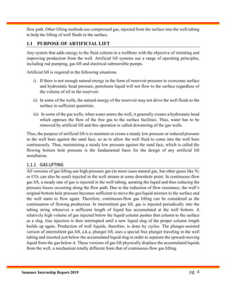 pg. 4Summer Internship Report-2019
flow path. Other lifting methods use compressed gas, injected from the surface into the well tubing
to help the lifting of well fluids to the surface.
1.1 PURPOSE OF ARTIFICIAL LIFT
Any system that adds energy to the fluid column in a wellbore with the objective of initiating and
improving production from the well. Artificial lift systems use a range of operating principles,
including rod pumping, gas lift and electrical submersible pumps.
Artificial lift is required in the following situations
i) If there is not enough natural energy in the form of reservoir pressure to overcome surface
and hydrostatic head pressure, petroleum liquid will not flow to the surface regardless of
the volume of oil in the reservoir.
ii) In some of the wells, the natural energy of the reservoir may not drive the well fluids to the
surface in sufficient quantities.
iii) In some of the gas wells, when water enters the well, it generally creates a hydrostatic head
which opposes the flow of the free gas to the surface facilities. Thus, water has to be
removed by artificial lift and this operation is called dewatering of the gas wells.
Thus, the purpose of artificial lift is to maintain or create a steady low pressure or reduced pressure
in the well bore against the sand face, so as to allow the well fluid to come into the well bore
continuously. Thus, maintaining a steady low pressure against the sand face, which is called the
flowing bottom hole pressure is the fundamental basis for the design of any artificial lift
installation.
1.1.1 GAS LIFTING
All versions of gas lifting use high-pressure gas (in most cases natural gas, but other gases like N2
or CO2 can also be used) injected in the well stream at some downhole point. In continuous-flow
gas lift, a steady rate of gas is injected in the well tubing, aerating the liquid and thus reducing the
pressure losses occurring along the flow path. Due to the reduction of flow resistance, the well’s
original bottom hole pressure becomes sufficient to move the gas/liquid mixture to the surface and
the well starts to flow again. Therefore, continuous-flow gas lifting can be considered as the
continuation of flowing production. In intermittent gas lift, gas is injected periodically into the
tubing string whenever a sufficient length of liquid has accumulated at the well bottom. A
relatively high volume of gas injected below the liquid column pushes that column to the surface
as a slug. Gas injection is then interrupted until a new liquid slug of the proper column length
builds up again. Production of well liquids, therefore, is done by cycles. The plunger-assisted
version of intermittent gas lift, a.k.a. plunger lift, uses a special free plunger traveling in the well
tubing and inserted just below the accumulated liquid slug in order to separate the upward-moving
liquid from the gas below it. These versions of gas lift physically displace the accumulated liquids
from the well, a mechanism totally different from that of continuous-flow gas lifting.
 