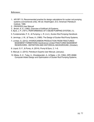 pg. 72
References:
1. API RP 11L Recommended practice for design calculations for sucker rod pumping
systems (conventional units). 4th ed. Washington, D.C: American Petroleum
Institute; 1988.
2. PROSPER User Manual
3. Brown, K. E. (1982). Overview of Artificial Lift Systems.
4. Byrd, J. P. (1971). PERFORMANCE OF A BEAM PUMPING SYSTEM, (1).
5. Fundamentals, P. E., & Pumping, L. R. (n.d.). Sucker-Rod Pumping Handbook.
6. Jennings, J. W., & Texas, A. (1989). The Design of Sucker Rod Pump Systems.
7. Limited, G. (2012). HYDROCARBON PRODUCTION FROM FRACTURED
BASEMENT FORMATIONS GeoScience Limited FRACTURED BASEMENT
RESERVOIRS - DEFINITION AND HISTORICAL BACKGROUND, (October).
8. Liquid, G. F., & Pump, A. (2014). Pump & Dyno, 2, 1–6.
9. Manual, U. (2010). Petroleum Experts User Manual, (January).
10. Miska, S. Z., Tulsa, U., Khodabandeh, A., & Rajtar, J. M. (1994). SPE 26966
Computer-Aided Design and Optimization of Sucker Rod Pumping Systems.
 