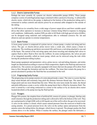 pg. 5Summer Internship Report-2019
1.1.2 Electric Submersible Pumps
Perhaps the most versatile AL systems are electric submersible pumps (ESPs). These pumps
comprise a series of centrifugal pump stages contained within a protective housing. A submersible
electric motor, which drives the pump, is deployed at the bottom of the production tubing and is
connected to surface controls and electric power by an armored cable strapped to the outside of
the tubing.
An ESP derives its versatility from a wide range of power output drives and from variable speed
drives that allow operators to increase or decrease volumes being lifted in response to changing
well conditions. Additionally, modern ESPs are able to lift fluids with high gas/oil ratios (GORs),
can be designed using materials and configurations able to withstand corrosive flu- ids and
abrasives and can operate in extreme temperatures.
1.1.3 Beam Pumps
A beam pump system is composed of a prime mover, a beam pump, a sucker rod string and two
valves. The gas- or electric-driven prime mover turns a crank arm, which causes a beam to
reciprocate. The resulting up and down movement lifts and lowers a rod string attached to one end
of the beam. The motion of the rod string opens and closes traveling and standing ball valves to
capture fluid or allow fluid to flow into the wellbore. In some configurations, the valves are part
of an integrated assembly called an insert pump, which can be retrieved using the rods while
leaving the production tubing in place.
Beam pump equipment and parameters valves, prime mover, rod and tubing diameter, and stroke
length are determined according to reservoir fluid composition, depth to the fluid top and reservoir
productivity. The systems are typically equipped with timers that turn the pumps off to allow fluid
time to flow through the formation and into the wellbore. The timer then restarts the pump for a
period calculated to produce the fluid that has accumulated in the well.
1.1.4 Progressing Cavity Pumps
The progressing cavity pump consists of a rotor placed inside a stator. The rotor is a screw that has
deep round threads and extremely long pitch the distance between thread tops. The stator has a
longer pitch and one more thread than the rotor. When the rotor turns inside the stator, the thread
and pitch differences create a cavity within the pump barrel that is filled by formation fluid. The
rotor is turned by a rod string connected to a motor at the surface or by an electric-drive motor
located downhole at the pump moving the fluid up hole.
1.1.5 Plungers
Plunger lift systems, the simplest form of artificial lift, consist of a piston, or plunger, that has only
small clearance through the production tubing and is allowed to fall to the bottom of the well. They
are used primarily in high GOR wells to lift liquids out of the well to allow the gas to be recovered.
A valve on the surface is closed, which causes natural pressure from the reservoir to build in the
casing annulus. At a preset pressure level, the valve on the surface opens and pressure from the
annulus enters the tubing below the plunger, which forces it upward. The plunger pushes the fluid
column above it to the surface. When it reaches the surface, the plunger enters the lubricator, a
 