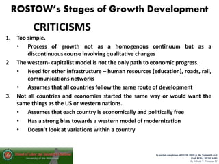 ROSTOW’s Stages of Growth Development
In partial completion of IR220- HRD @ the National Level
Prof. ROSA MERCADO
By Alfredo V. Primicias III
CRITICISMS
1. Too simple.
• Process of growth not as a homogenous continuum but as a
discontinuous course involving qualitative changes
2. The western- capitalist model is not the only path to economic progress.
• Need for other infrastructure – human resources (education), roads, rail,
communications networks
• Assumes that all countries follow the same route of development
3. Not all countries and economies started the same way or would want the
same things as the US or western nations.
• Assumes that each country is economically and politically free
• Has a strong bias towards a western model of modernization
• Doesn’t look at variations within a country
 