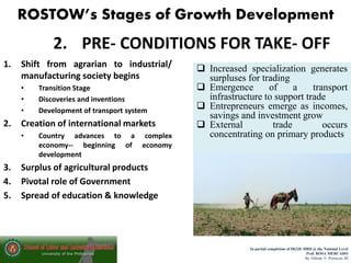 ROSTOW’s Stages of Growth Development
In partial completion of IR220- HRD @ the National Level
Prof. ROSA MERCADO
By Alfredo V. Primicias III
2. PRE- CONDITIONS FOR TAKE- OFF
1. Shift from agrarian to industrial/
manufacturing society begins
• Transition Stage
• Discoveries and inventions
• Development of transport system
2. Creation of international markets
• Country advances to a complex
economy-- beginning of economy
development
3. Surplus of agricultural products
4. Pivotal role of Government
5. Spread of education & knowledge
 Increased specialization generates
surpluses for trading
 Emergence of a transport
infrastructure to support trade
 Entrepreneurs emerge as incomes,
savings and investment grow
 External trade occurs
concentrating on primary products
 