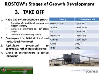 ROSTOW’s Stages of Growth Development
In partial completion of IR220- HRD @ the National Level
Prof. ROSA MERCADO
By Alfredo V. Primicias III
3. TAKE OFF
1. Rapid and dynamic economic growth
• Transition of a traditional economy to a
modern economy
• Increase in investment and per capita
output
• Growth of manufacturing sectors
2. Development in Political, Social and
Institutional Framework
3. Agriculture progressed to
commercial rather than subsistence
4. Group of entrepreneurs to pursue
innovation
 Industrialization increases, with
workers switching from the agricultural
sector to the manufacturing sector
 Economic transitions are accompanied
by the evolution of new political and
social institutions that support the
industrialization
 Growth is self-sustaining as investment
leads to increasing incomes in turn
generating more savings to finance
further investment
Country Take- Off Period
Great Britatin 1783- 1802
Russia 1890- 1914
US 1843-1860
Germany 1850-1873
Canada 1896- 1914
China 1952-
India 1952
 