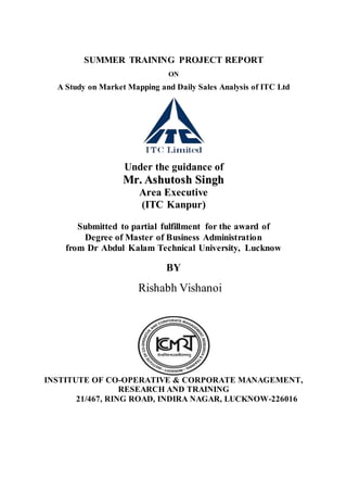 SUMMER TRAINING PROJECT REPORT
ON
A Study on Market Mapping and Daily Sales Analysis of ITC Ltd
Under the guidance of
MMrr.. AAsshhuuttoosshh SSiinngghh
Area Executive
(ITC Kanpur)
Submitted to partial fulfillment for the award of
Degree of Master of Business Administration
from Dr Abdul Kalam Technical University, Lucknow
BY
Rishabh Vishanoi
INSTITUTE OF CO-OPERATIVE & CORPORATE MANAGEMENT,
RESEARCH AND TRAINING
21/467, RING ROAD, INDIRA NAGAR, LUCKNOW-226016
 