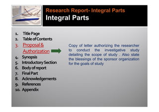 Research Report- Integral Parts
                   Integral Parts

1. Title Page
2. Table of Contents
3. Proposal &                Copy of letter authorizing the researcher
   Authorization             to conduct the investigative study
                             detailing the scope of study . Also state
4.    Synopsis               the blessings of the sponsor organization
5.    Introductory Section   for the goals of study
6.    Body of report
7.    Final Part
8.    Acknowledgements
9.    References
10.   Appendix
 