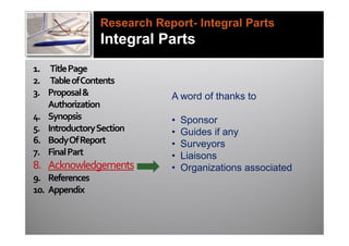 Research Report- Integral Parts
                Integral Parts
1. Title Page
2. Table of Contents
3. Proposal &               A word of thanks to
   Authorization
4. Synopsis                 •   Sponsor
5. Introductory Section     •   Guides if any
6. Body Of Report           •   Surveyors
7. Final Part               •   Liaisons
8. Acknowledgements         •   Organizations associated
9. References
10. Appendix
 