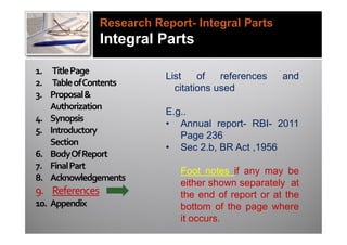 Research Report- Integral Parts
                Integral Parts

1. Title Page
                           List    of   references   and
2. Table of Contents
                             citations used
3. Proposal &
   Authorization
                           E.g..
4. Synopsis
                           • Annual report- RBI- 2011
5. Introductory
                              Page 236
   Section
                           • Sec 2.b, BR Act ,1956
6. Body Of Report
7. Final Part
                              Foot notes if any may be
8. Acknowledgements
                              either shown separately at
9. References                 the end of report or at the
10. Appendix                  bottom of the page where
                              it occurs.
 