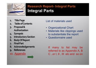 Research Report- Integral Parts
                Integral Parts

1. Title Page              List of materials used
2. Table of Contents
3. Proposal &              • Organizational Chart
   Authorization           • Materials like clippings used
4. Synopsis                  to substantiate the report
5. Introductory Section    • Questionnaire used
6. Body Of Report
7. Final Part
8. Acknowledgements          If many to list may be
9. References                referred to as Appendix A, B
10. Appendix                 C ..or I, II , III etc and so on
 