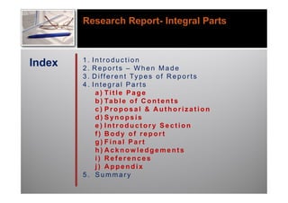 Research Report- Integral Parts



Index   1.
        2.
          Introduction
          Reports – When Made
        3.D i f f e r e n t Ty p e s o f R e p o r t s
        4.Integral Parts
           a) Title Page
           b ) Ta b l e o f C o n t e n t s
           c) Proposal & Authorization
           d) Synopsis
           e) Introductory Section
           f) Body of report
           g) Final Part
           h) Acknowledgements
           i) References
           j) Appendix
        5. Summary
 