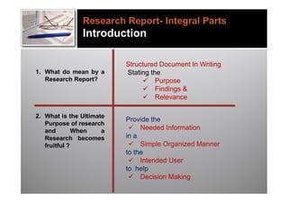 Research Report- Integral Parts
               Introduction

                          Structured Document In Writing
1. What do mean by a      Stating the
   Research Report?             Purpose
                                Findings &
                                Relevance

2. What is the Ultimate
                          Provide the
   Purpose of research
   and        When    a     Needed Information
   Research becomes       in a
   fruitful ?               Simple Organized Manner
                          to the
                            Intended User
                          to help
                            Decision Making
 