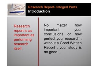 Research Report- Integral Parts
        Introduction



Research         No      matter    how
report is as     important         your
important as     conclusions or how
performing       perfect your research ;
research         without a Good Written
itself.          Report , your study is
                 no good .
 