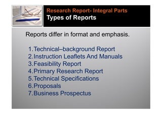 Research Report- Integral Parts
       Types of Reports

Reports differ in format and emphasis.

1.Technical–background Report
2.Instruction Leaflets And Manuals
3.Feasibility Report
4.Primary Research Report
5.Technical Specifications
6.Proposals
7.Business Prospectus
 
