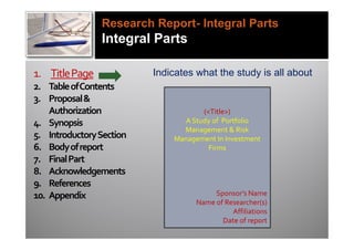 Research Report- Integral Parts
                Integral Parts

1. Title Page             Indicates what the study is all about
2. Table of Contents
3. Proposal &
    Authorization                    (<Title>)
4. Synopsis                     A Study of Portfolio
                                Management & Risk
5. Introductory Section       Management In Investment
6. Body of report                      Firms
7. Final Part
8. Acknowledgements
9. References
10. Appendix                             Sponsor’s Name
                                    Name of Researcher(s)
                                              Affiliations
                                           Date of report
 