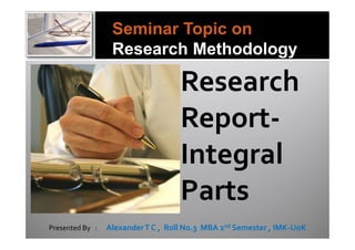 Seminar Topic on
                  Research Methodology

                                    Research
                                    Report-
                                    Integral
                                    Parts
Presented By :   Alexander T C , Roll No.3 MBA 2nd Semester , IMK-UoK
 