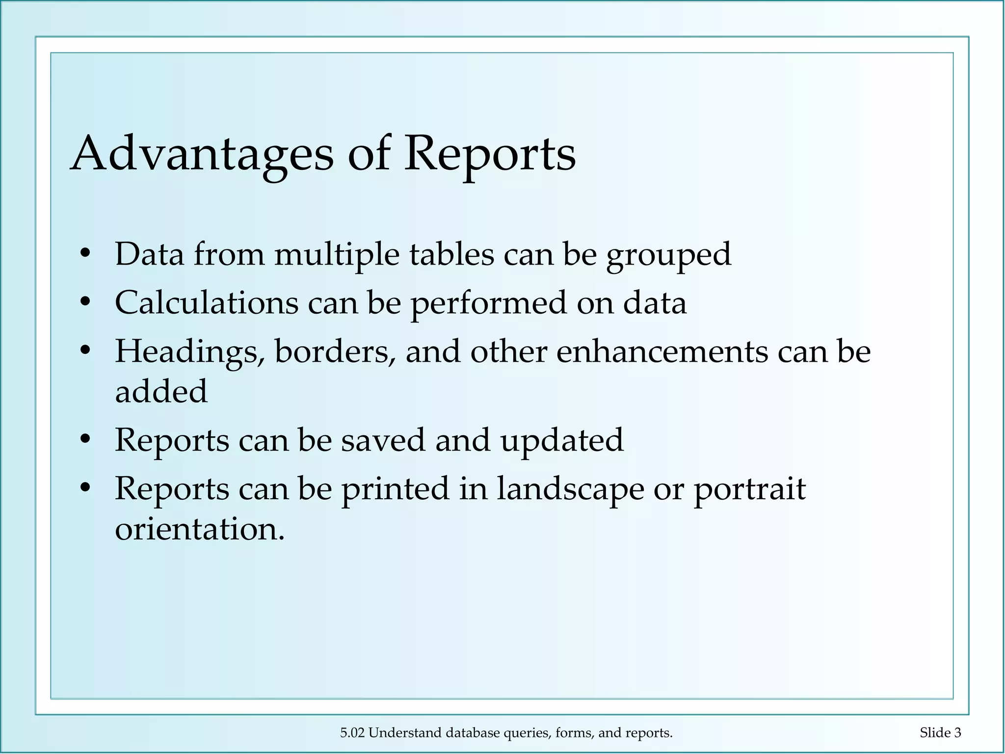 Advantages of Reports Data from multiple tables can be grouped Calculations can be performed on data Headings, borders, and other enhancements can be added Reports can be saved and updated Reports can be printed in landscape or portrait orientation. 5.02 Understand database queries, forms, and reports. Slide  