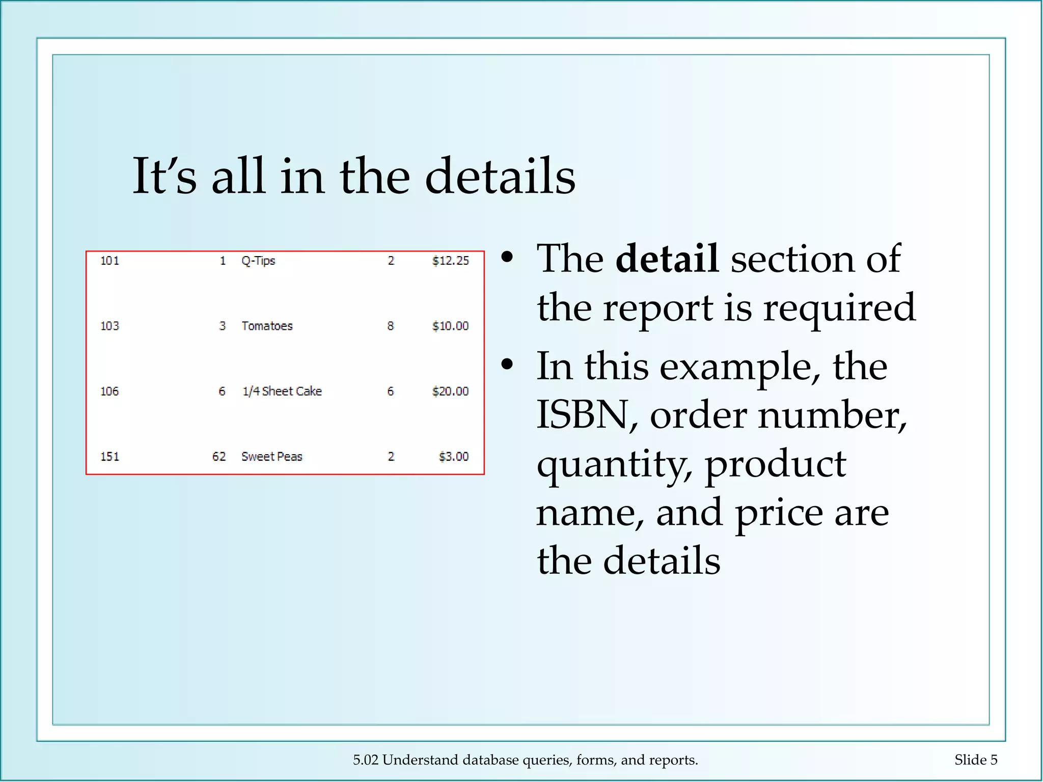 It’s all in the details The  detail  section of the report is required In this example, the ISBN, order number, quantity, product name, and price are the details 5.02 Understand database queries, forms, and reports. Slide  