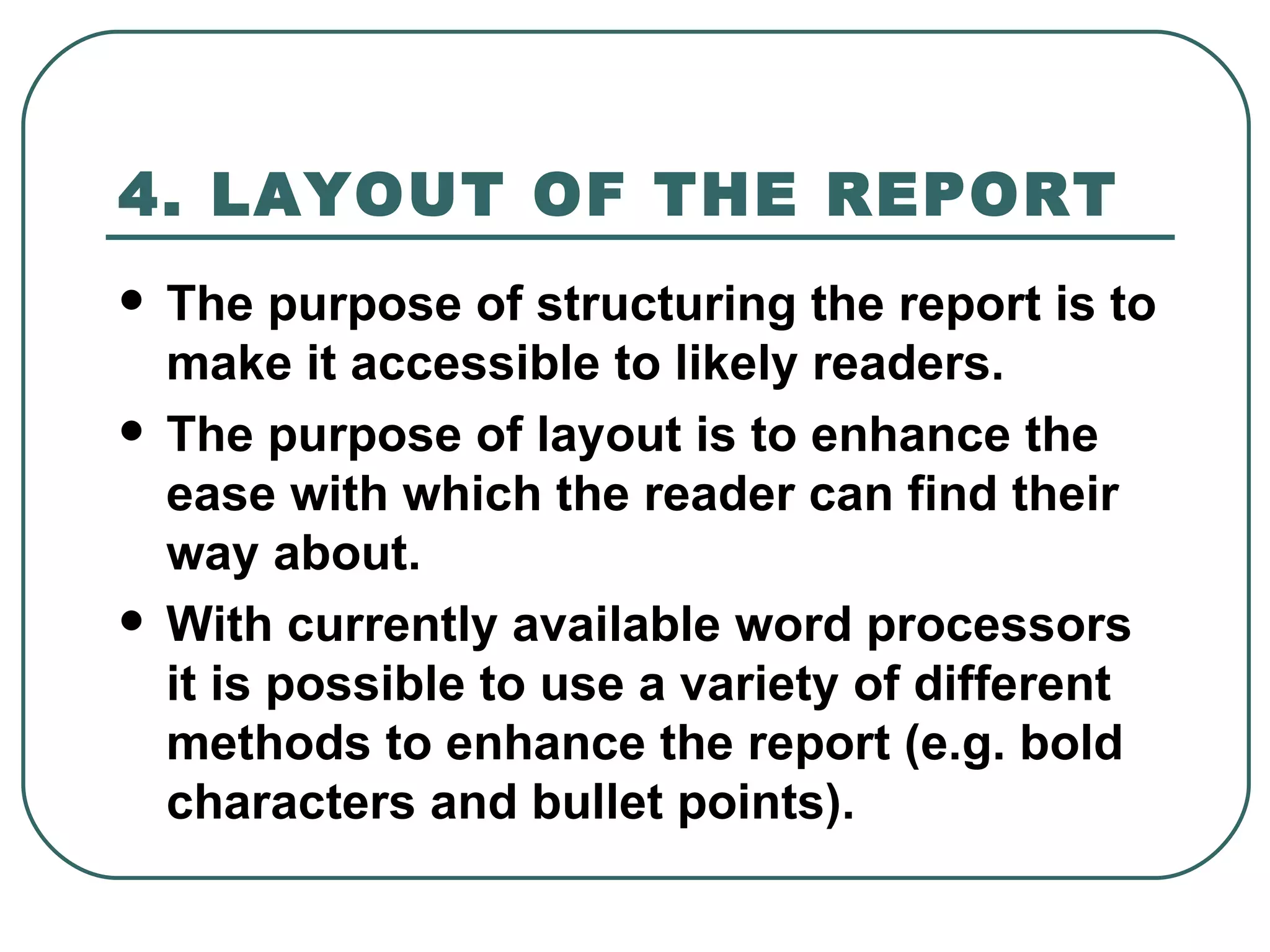 4. LAYOUT OF THE REPORT   The purpose of structuring the report is to make it accessible to likely readers.  The purpose of layout is to enhance the ease with which the reader can find their way about.  With currently available word processors it is possible to use a variety of different methods to enhance the report (e.g. bold characters and bullet points).  