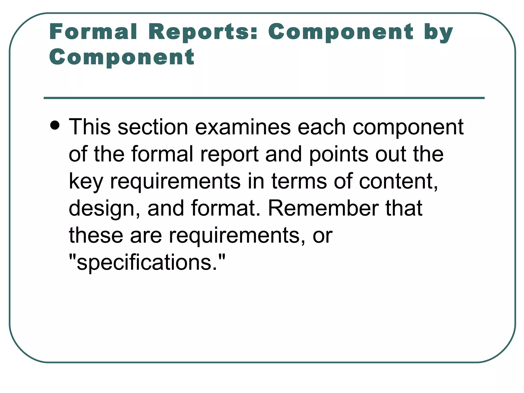 Formal Reports: Component by Component This section examines each component of the formal report and points out the key requirements in terms of content, design, and format. Remember that these are requirements, or "specifications."  
