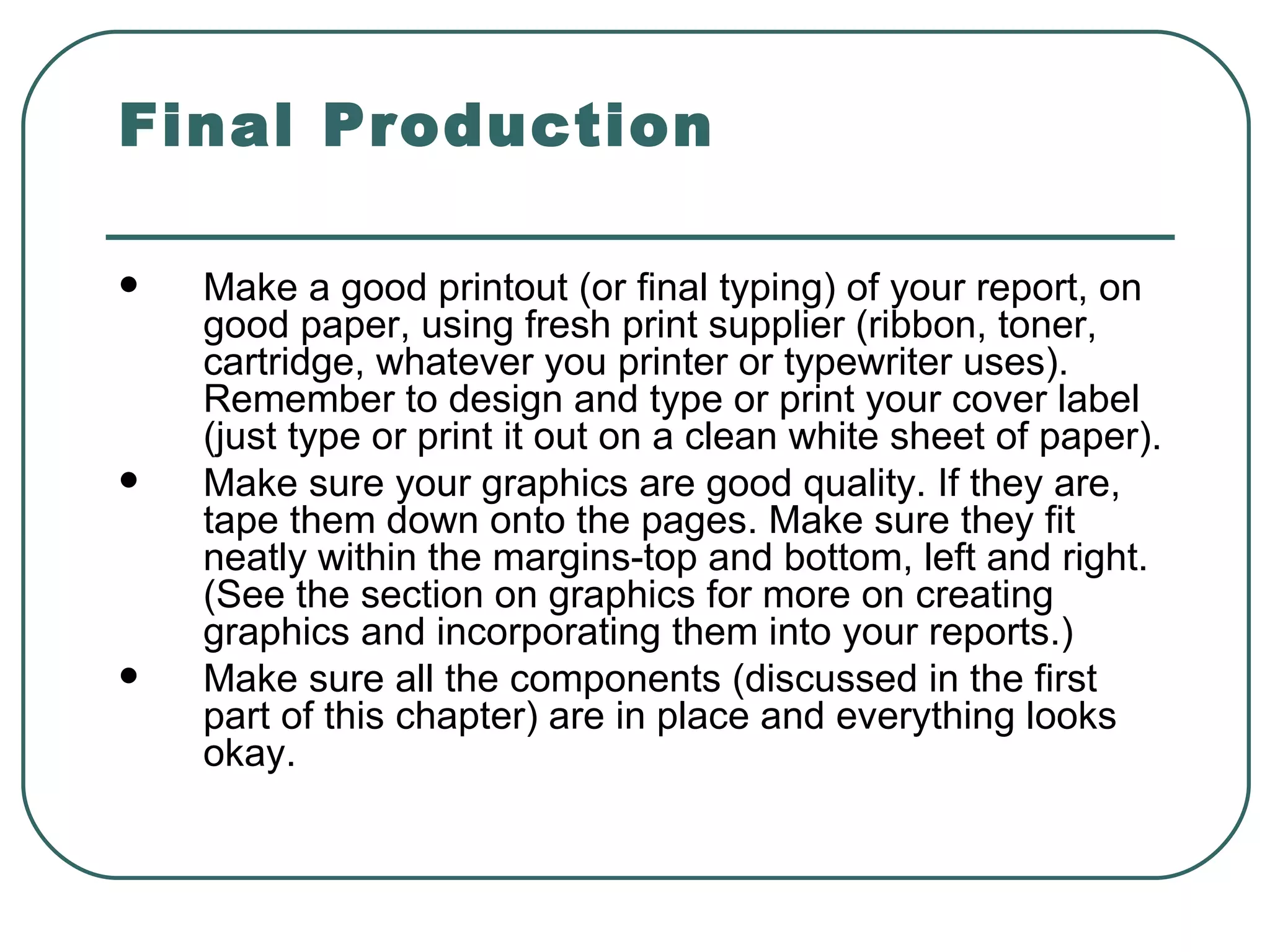 Final Production Make a good printout (or final typing) of your report, on good paper, using fresh print supplier (ribbon, toner, cartridge, whatever you printer or typewriter uses). Remember to design and type or print your cover label (just type or print it out on a clean white sheet of paper).  Make sure your graphics are good quality. If they are, tape them down onto the pages. Make sure they fit neatly within the margins-top and bottom, left and right. (See the section on graphics for more on creating graphics and incorporating them into your reports.)  Make sure all the components (discussed in the first part of this chapter) are in place and everything looks okay.  