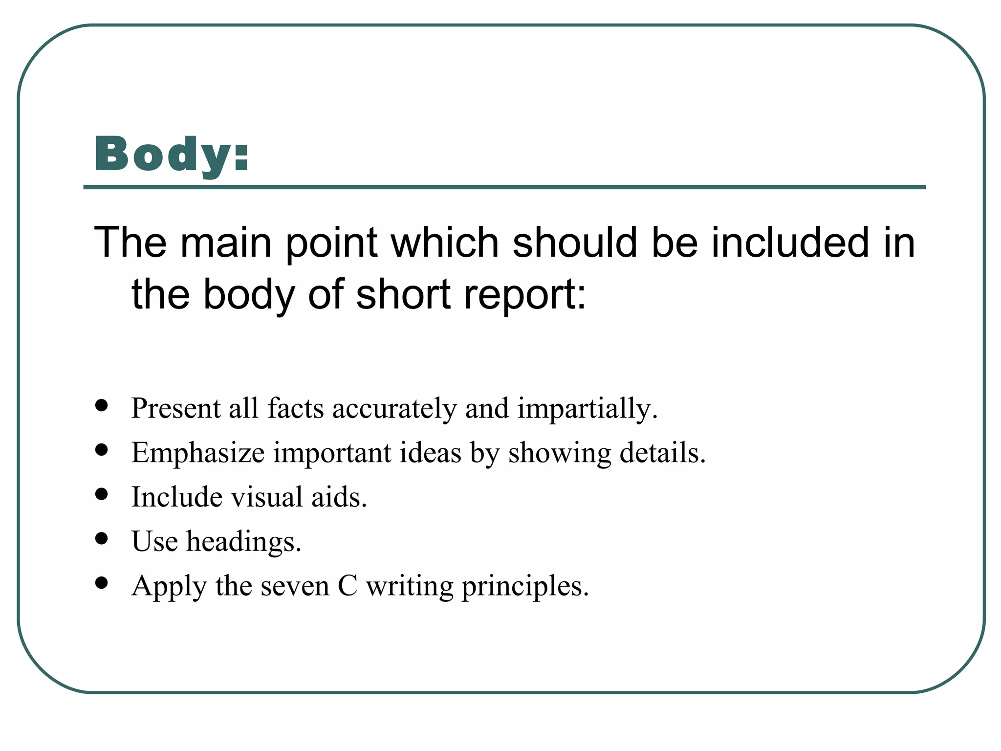 Body: The main point which should be included in the body of short report: Present all facts accurately and impartially. Emphasize important ideas by showing details. Include visual aids. Use headings. Apply the seven C writing principles. 