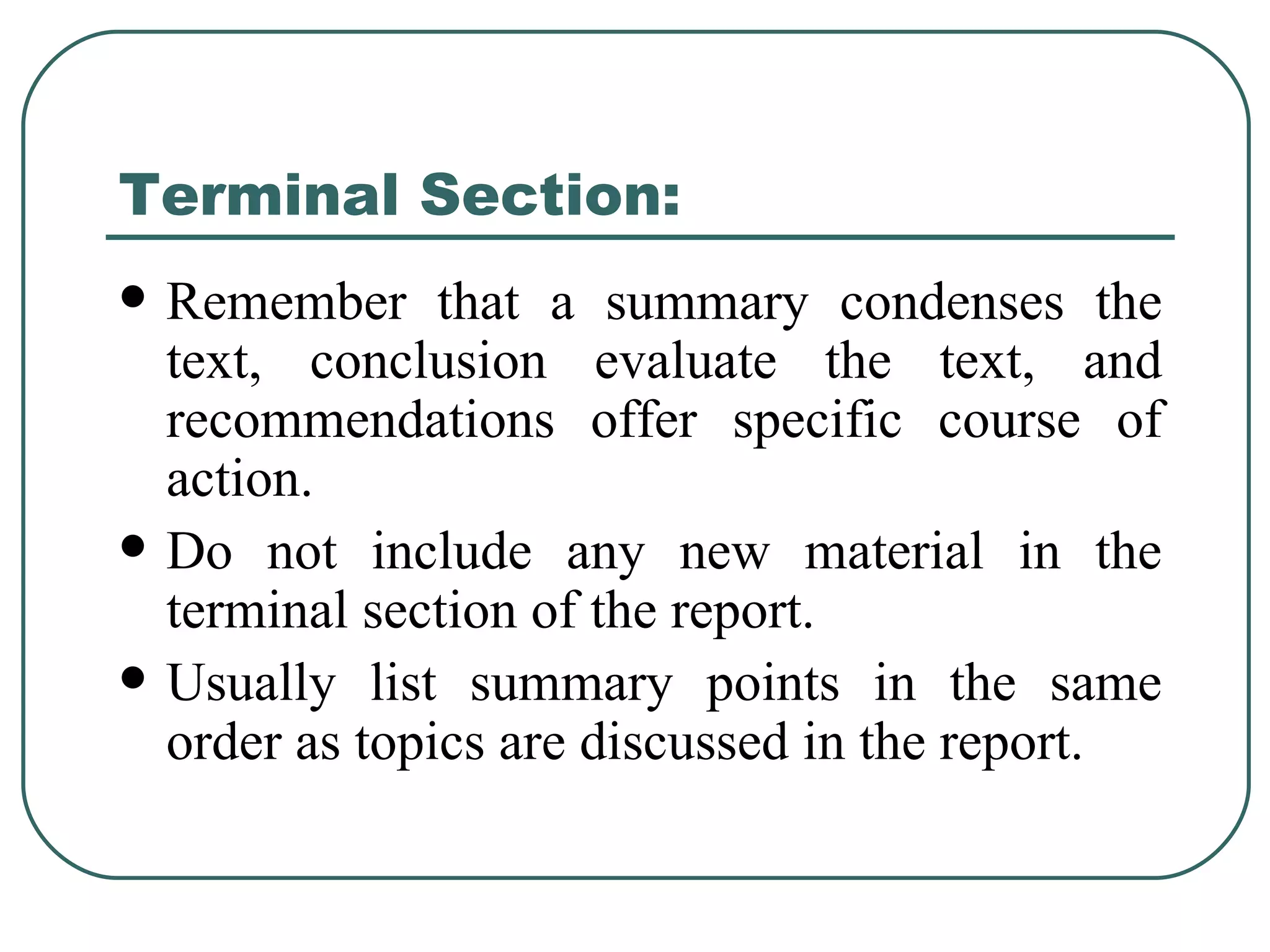Terminal Section: Remember that a summary condenses the text, conclusion evaluate the text, and recommendations offer specific course of action. Do not include any new material in the terminal section of the report. Usually list summary points in the same order as topics are discussed in the report. 