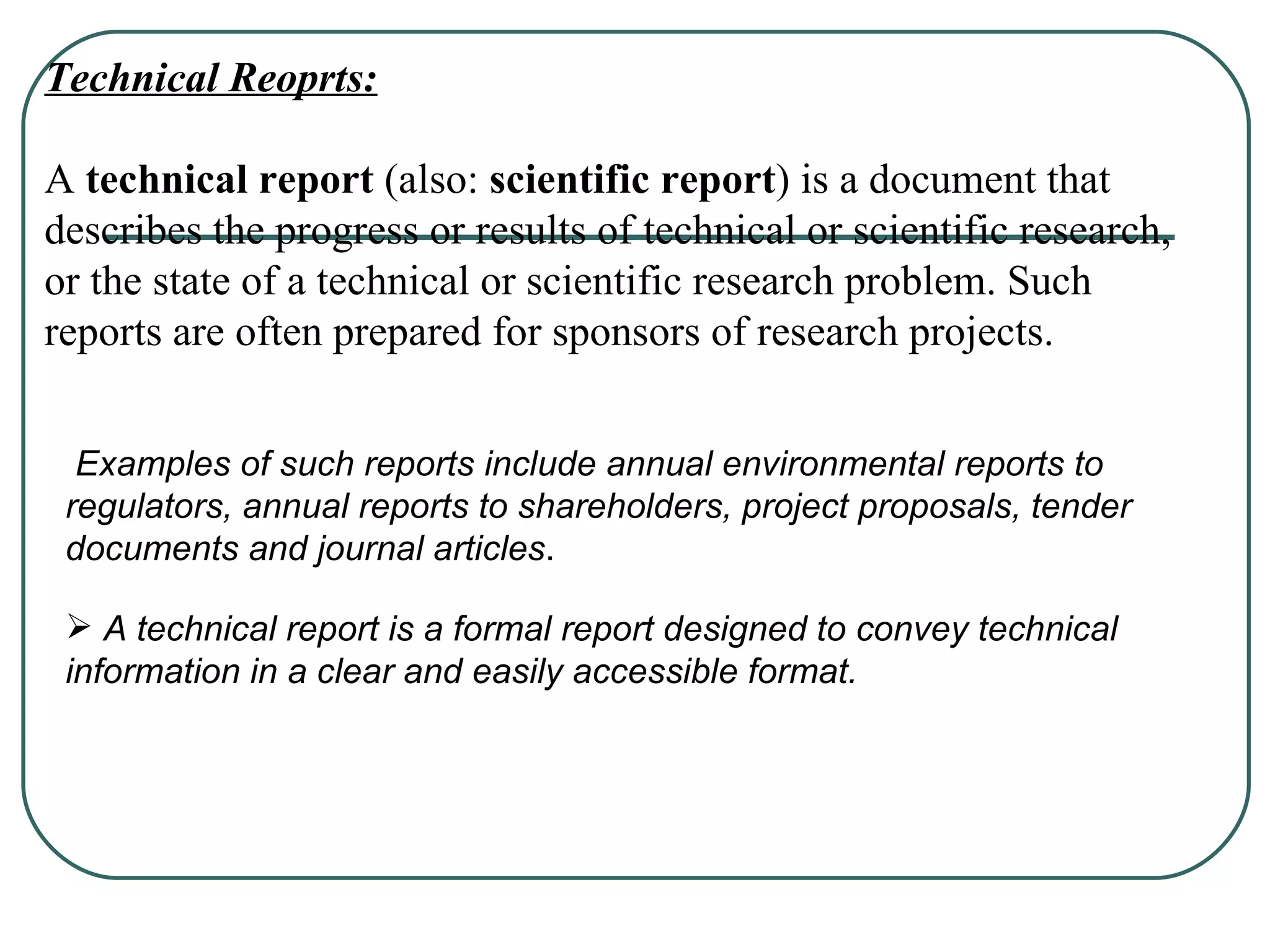 Technical Reoprts: A  technical report  (also:  scientific report ) is a document that describes the progress or results of technical or scientific research, or the state of a technical or scientific research problem. Such reports are often prepared for sponsors of research projects. Examples of such reports include annual environmental reports to regulators, annual reports to shareholders, project proposals, tender documents and journal articles . A technical report is a formal report designed to convey technical information in a clear and easily accessible format. 