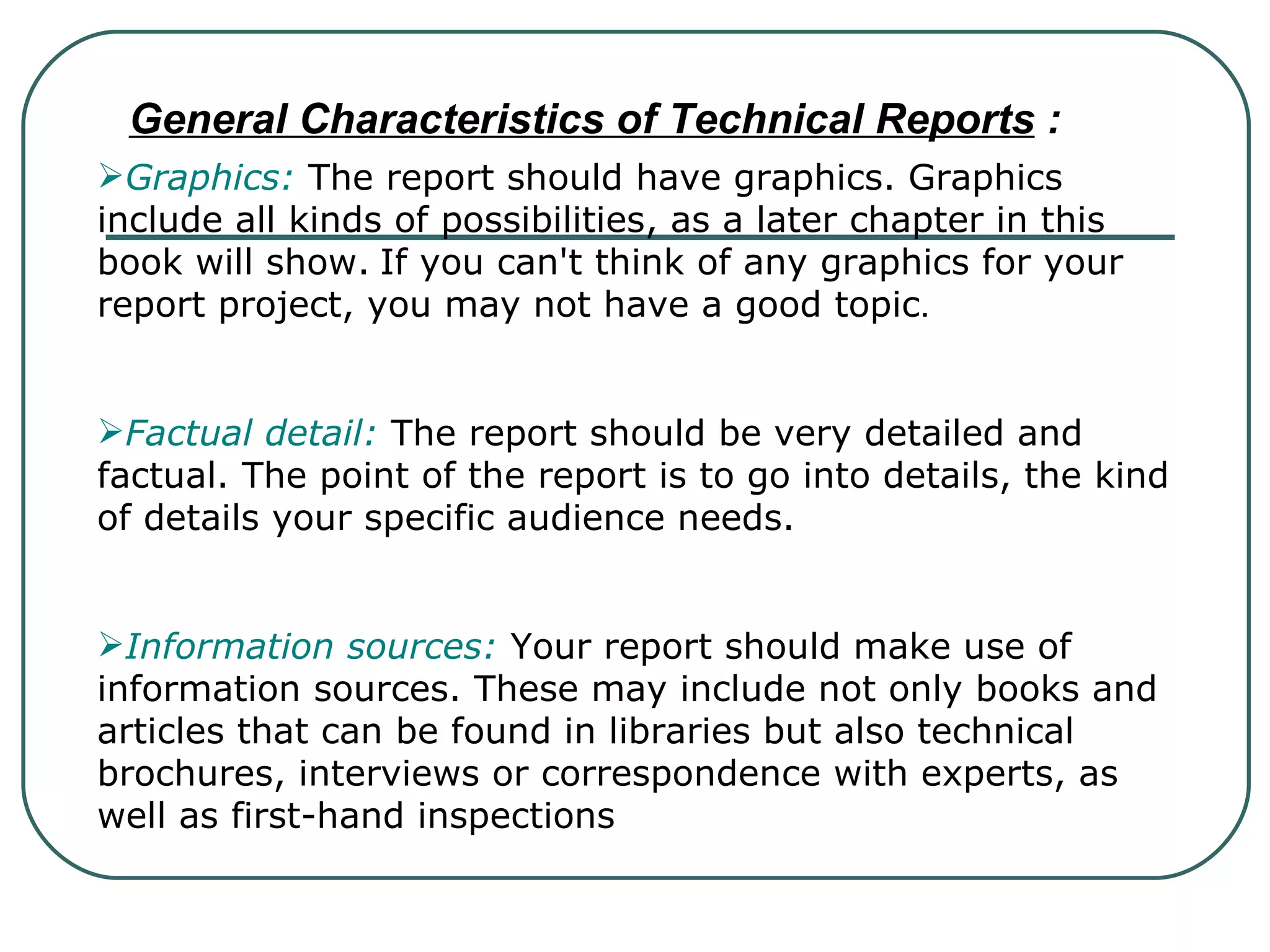 General Characteristics of Technical Reports  : Graphics:  The report should have graphics. Graphics include all kinds of possibilities, as a later chapter in this book will show.   If you can't think of any graphics for your report project, you may not have a good topic . Factual detail:  The report should be very detailed and factual. The point of the report is to go into details, the kind of details your specific audience needs. Information sources:  Your report should make use of information sources. These may include not only books and articles that can be found in libraries but also technical brochures, interviews or correspondence with experts, as well as first-hand inspections   