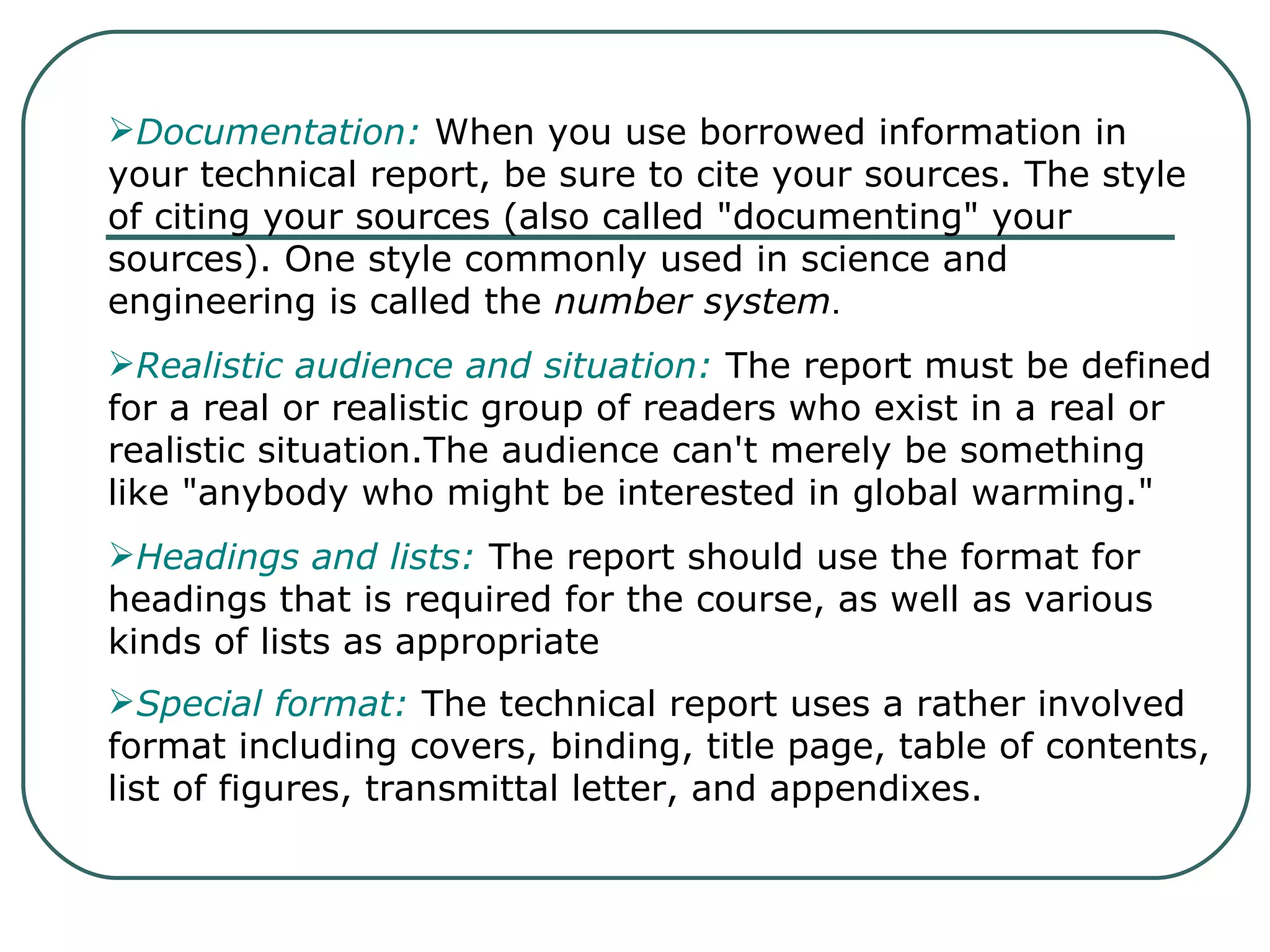 Documentation:  When you use borrowed information in your technical report, be sure to cite your sources. The style of citing your sources (also called "documenting" your sources). One style commonly used in science and engineering is called the  number system . Realistic audience and situation:  The report must be defined for a real or realistic group of readers who exist in a real or realistic situation.The audience can't merely be something like "anybody who might be interested in global warming."  Headings and lists:  The report should use the format for headings that is required for the course, as well as various kinds of lists as appropriate  Special format:  The technical report uses a rather involved format including covers, binding, title page, table of contents, list of figures, transmittal letter, and appendixes.   