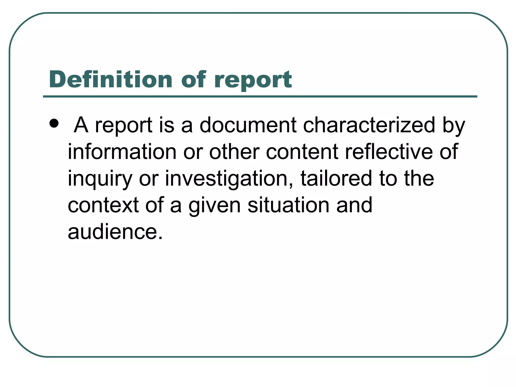 Definition of report A report is a document characterized by information or other content reflective of inquiry or investigation, tailored to the context of a given situation and audience.  