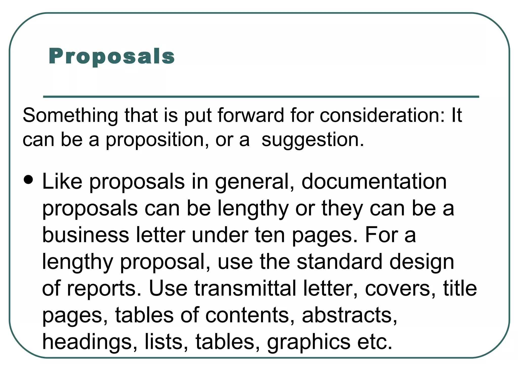Proposals Like proposals in general, documentation proposals can be lengthy or they can be a business letter under ten pages. For a lengthy proposal, use the standard design of reports. Use transmittal letter, covers, title pages, tables of contents, abstracts, headings, lists, tables, graphics etc.  Something that is put forward for consideration: It can be a proposition, or a  suggestion. 