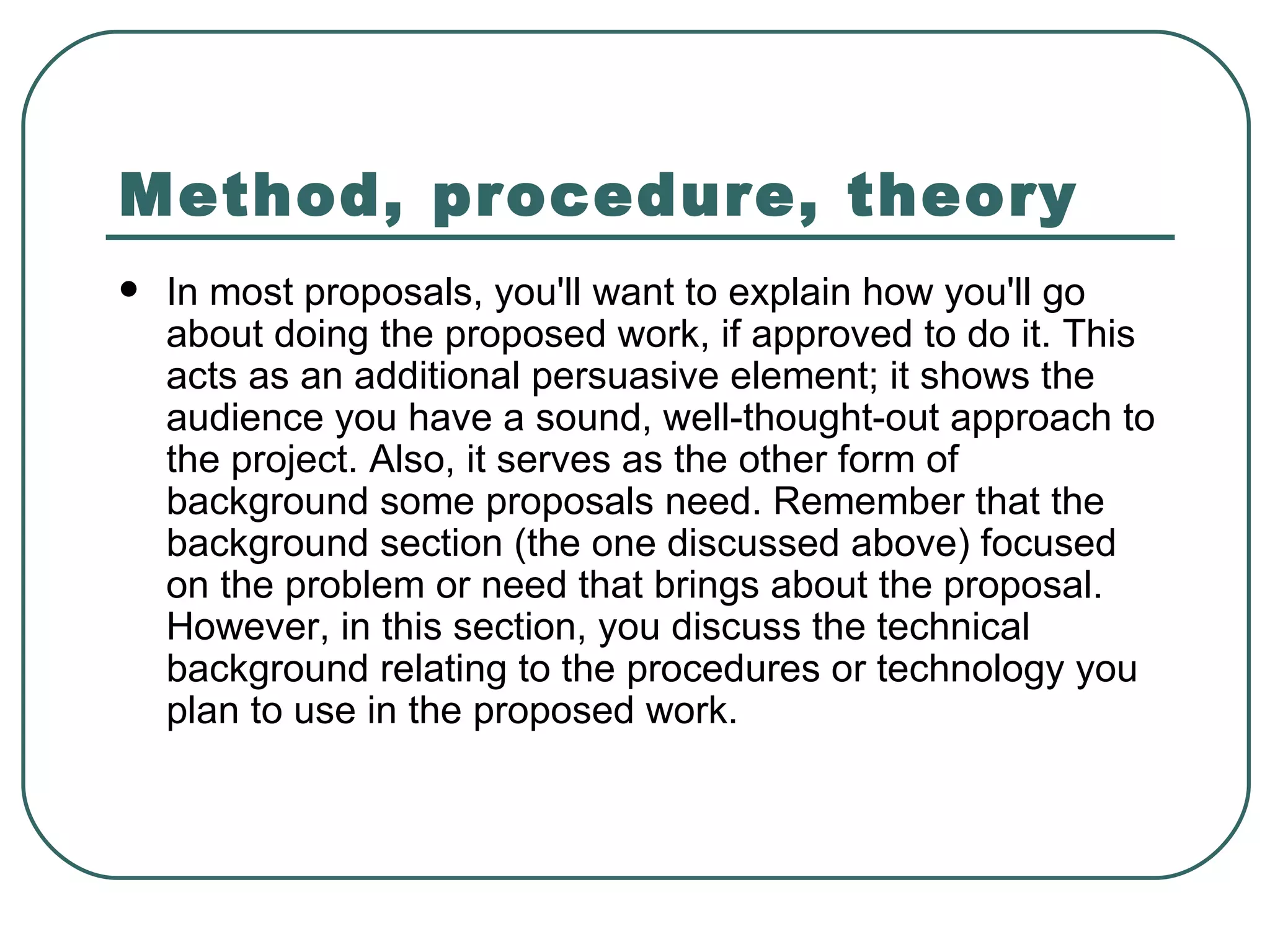 Method, procedure, theory   In most proposals, you'll want to explain how you'll go about doing the proposed work, if approved to do it. This acts as an additional persuasive element; it shows the audience you have a sound, well-thought-out approach to the project. Also, it serves as the other form of background some proposals need. Remember that the background section (the one discussed above) focused on the problem or need that brings about the proposal. However, in this section, you discuss the technical background relating to the procedures or technology you plan to use in the proposed work.  