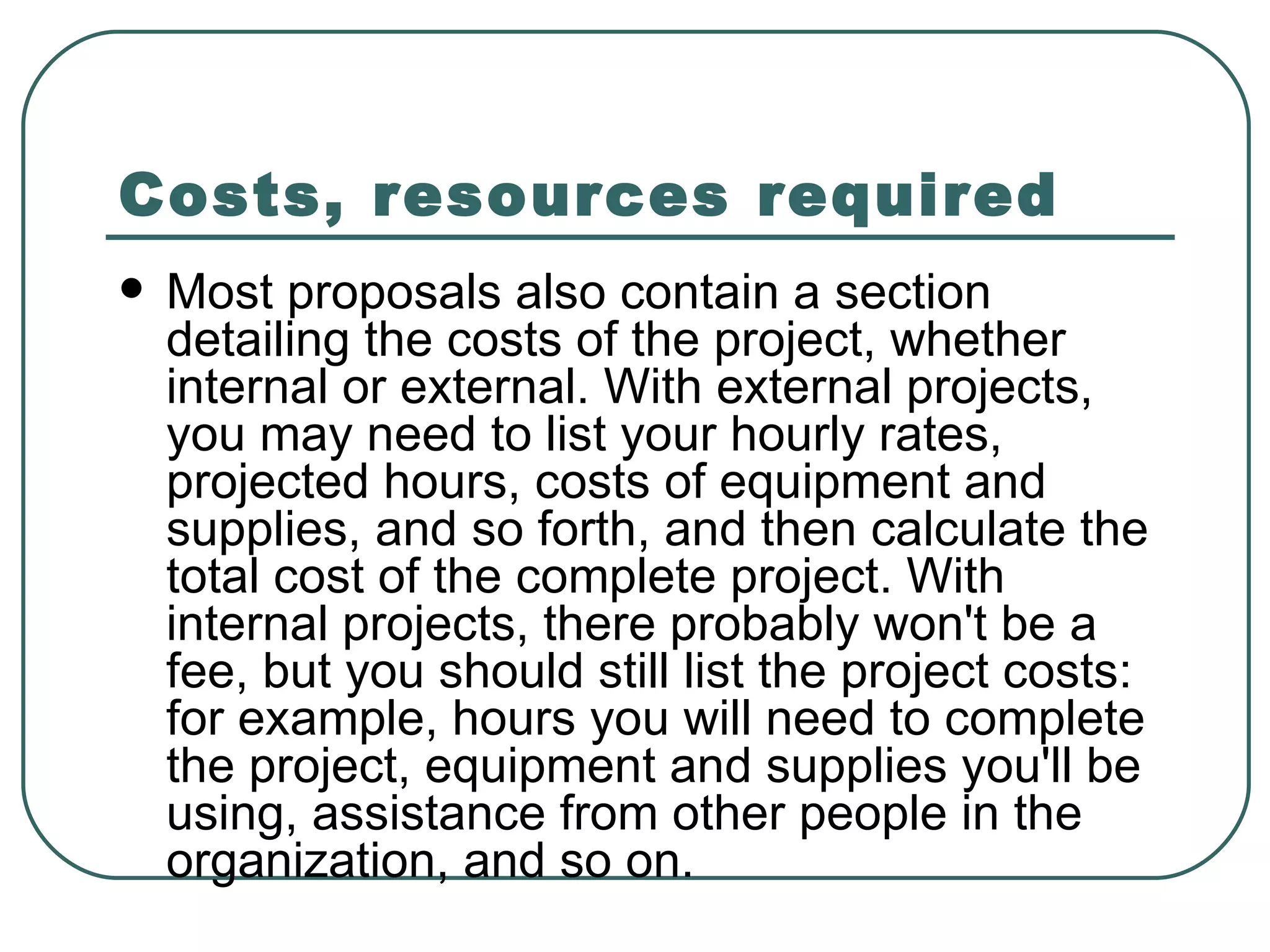 Costs, resources required   Most proposals also contain a section detailing the costs of the project, whether internal or external. With external projects, you may need to list your hourly rates, projected hours, costs of equipment and supplies, and so forth, and then calculate the total cost of the complete project. With internal projects, there probably won't be a fee, but you should still list the project costs: for example, hours you will need to complete the project, equipment and supplies you'll be using, assistance from other people in the organization, and so on.  