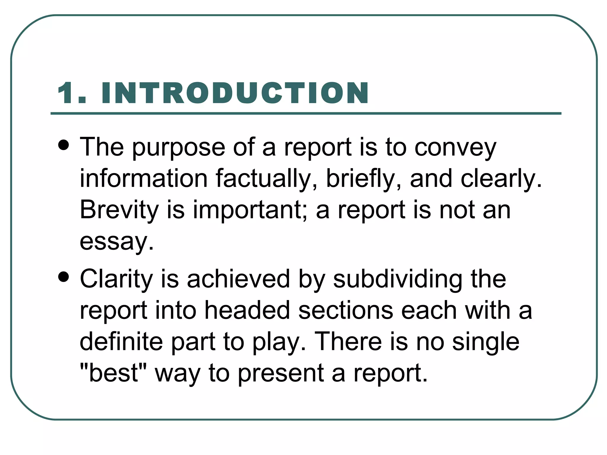 1. INTRODUCTION   The purpose of a report is to convey information factually, briefly, and clearly. Brevity is important; a report is not an essay.  Clarity is achieved by subdividing the report into headed sections each with a definite part to play. There is no single "best" way to present a report.  