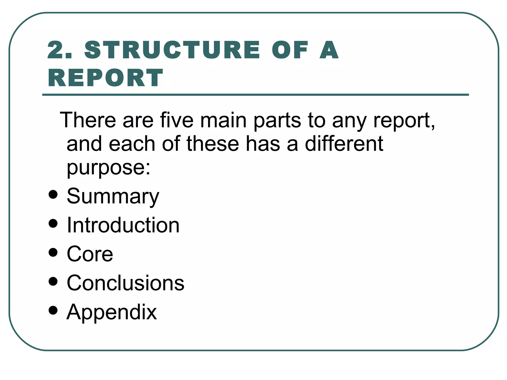 2. STRUCTURE OF A REPORT   There are five main parts to any report, and each of these has a different purpose:  Summary  Introduction  Core  Conclusions  Appendix 