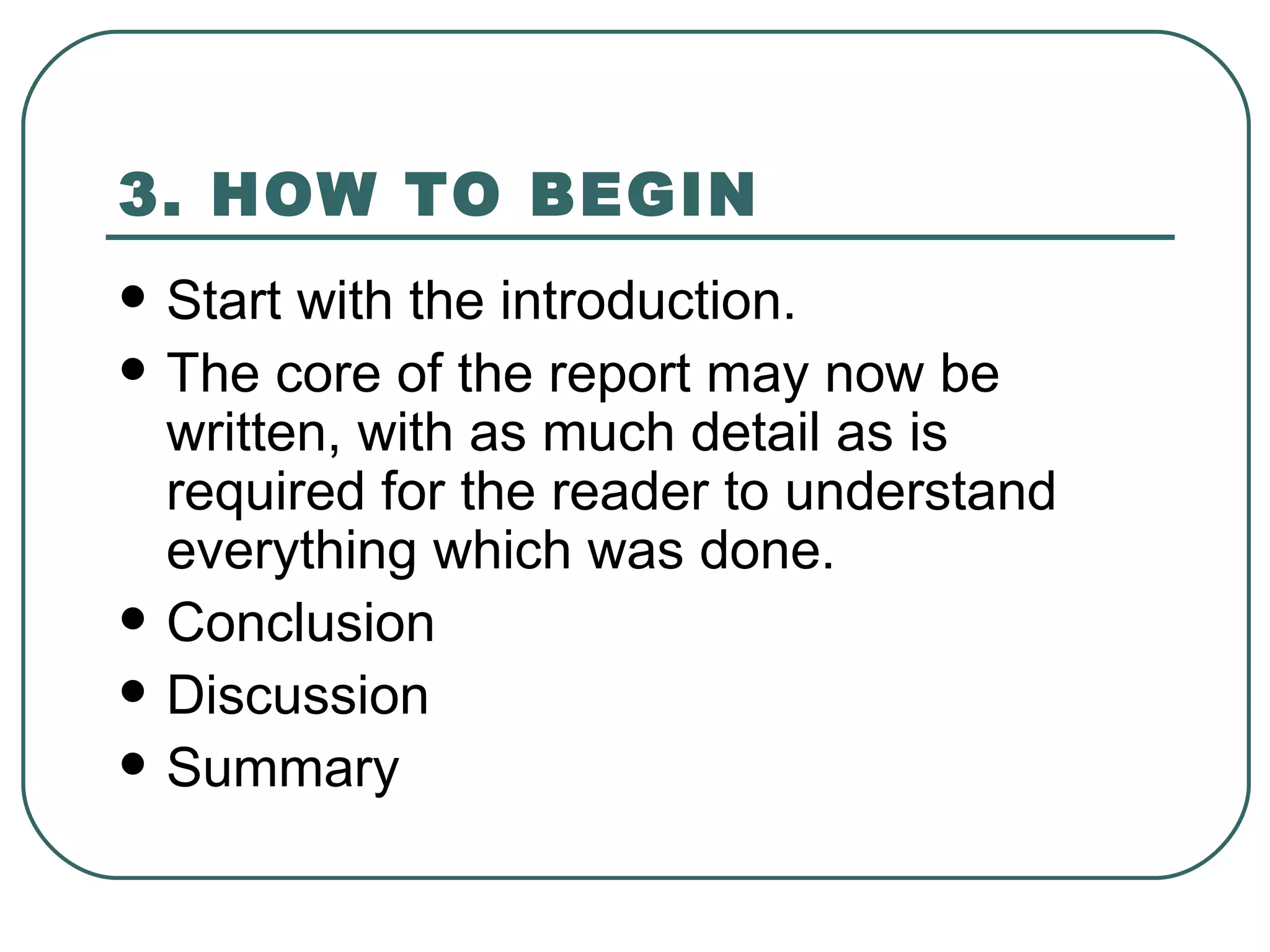3. HOW TO BEGIN   Start with the introduction.  The core of the report may now be written, with as much detail as is required for the reader to understand everything which was done.  Conclusion Discussion Summary 