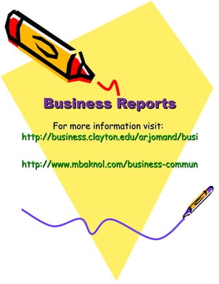 Business Reports For more information visit:  http://business.clayton.edu/arjomand/business/writing.html http://www.mbaknol.com/business-communication/different-types-of-reports-used-in-business/ 