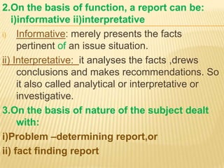 2.On the basis of function, a report can be:
   i)informative ii)interpretative
i) Informative: merely presents the facts
     pertinent of an issue situation.
ii) Interpretative: it analyses the facts ,drews
     conclusions and makes recommendations. So
     it also called analytical or interpretative or
     investigative.
3.On the basis of nature of the subject dealt
     with:
i)Problem –determining report,or
ii) fact finding report
 