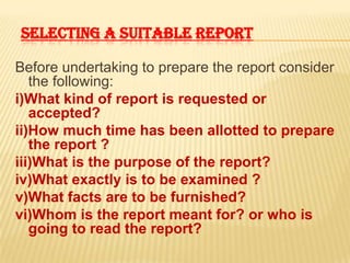 SELECTING A SUITABLE REPORT

Before undertaking to prepare the report consider
   the following:
i)What kind of report is requested or
   accepted?
ii)How much time has been allotted to prepare
   the report ?
iii)What is the purpose of the report?
iv)What exactly is to be examined ?
v)What facts are to be furnished?
vi)Whom is the report meant for? or who is
   going to read the report?
 