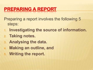 PREPARING A REPORT

Preparing a report involves the following 5
  steps:
1. Investigating the source of information.

2. Taking notes.

3. Analysing the data.

4. Making an outline, and

5. Writing the report.
 