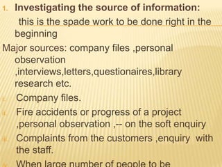 1.   Investigating the source of information:
       this is the spade work to be done right in the
     beginning
Major sources: company files ,personal
     observation
     ,interviews,letters,questionaires,library
     research etc.
i.   Company files.
ii. Fire accidents or progress of a project
     ,personal observation ,-- on the soft enquiry
iii. Complaints from the customers ,enquiry with
     the staff.
 