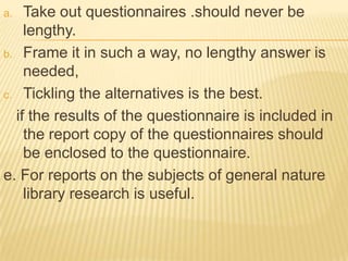 a.  Take out questionnaires .should never be
    lengthy.
b. Frame it in such a way, no lengthy answer is
    needed,
c. Tickling the alternatives is the best.

  if the results of the questionnaire is included in
    the report copy of the questionnaires should
    be enclosed to the questionnaire.
e. For reports on the subjects of general nature
    library research is useful.
 