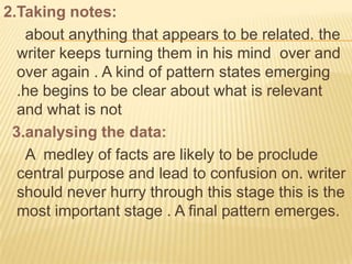 2.Taking notes:
   about anything that appears to be related. the
  writer keeps turning them in his mind over and
  over again . A kind of pattern states emerging
  .he begins to be clear about what is relevant
  and what is not
 3.analysing the data:
   A medley of facts are likely to be proclude
  central purpose and lead to confusion on. writer
  should never hurry through this stage this is the
  most important stage . A final pattern emerges.
 