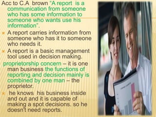 Acc to C.A brown “A report is a
  communication from someone
  who has some information to
  someone who wants use his
  information”.
 A report carries information from
  someone who has it to someone
  who needs it.
 A report is a basic management
  tool used in decision making.
proprietorship concern – it is one
  man business the functions of
  reporting and decision mainly is
  combined by one man – the
  proprietor.
 he knows his business inside
  and out and it is capable of
  making a spot decisions. so he
  doesn't need reports.
 